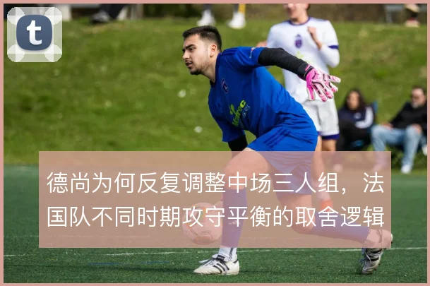 德尚为何反复调整中场三人组，法国队不同时期攻守平衡的取舍逻辑