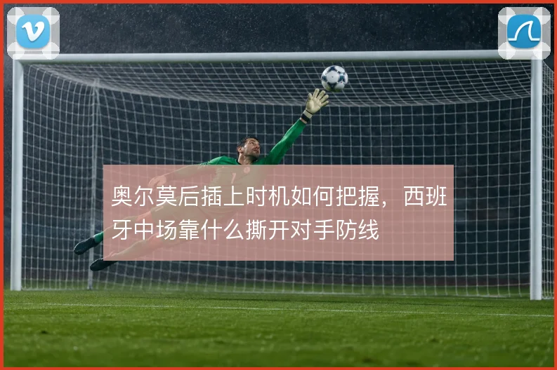 奥尔莫后插上时机如何把握,西班牙中场靠什么撕开对手防线