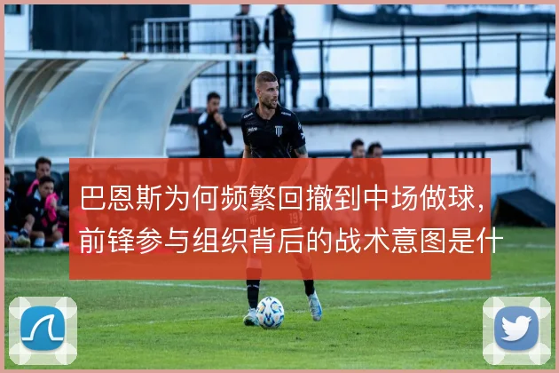 巴恩斯为何频繁回撤到中场做球,前锋参与组织背后的战术意图是什么
