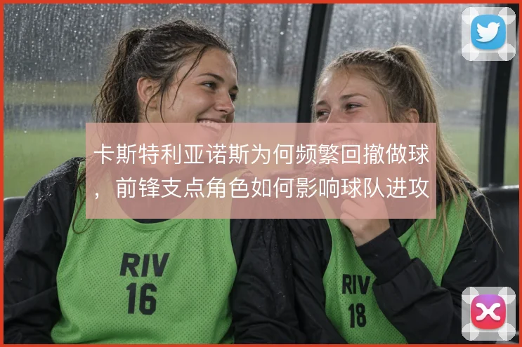 卡斯特利亚诺斯为何频繁回撤做球,前锋支点角色如何影响球队进攻层次