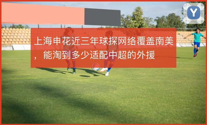 上海申花近三年球探网络覆盖南美，能淘到多少适配中超的外援