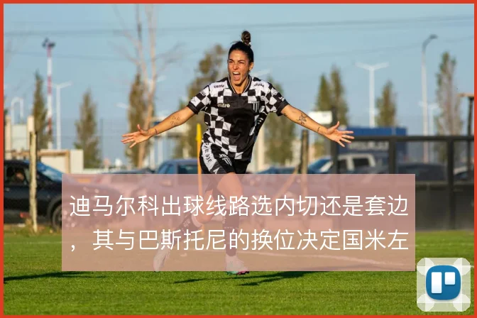 迪马尔科出球线路选内切还是套边,其与巴斯托尼的换位决定国米左路层次