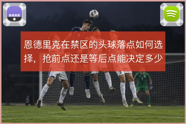 恩德里克在禁区的头球落点如何选择,抢前点还是等后点能决定多少威胁