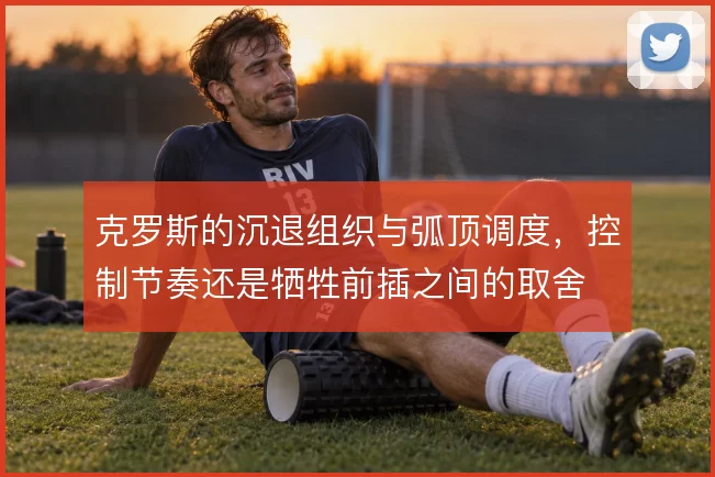克罗斯的沉退组织与弧顶调度，控制节奏还是牺牲前插之间的取舍