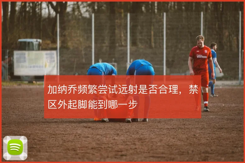 加纳乔频繁尝试远射是否合理,禁区外起脚能到哪一步