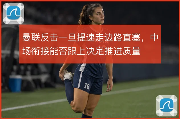 曼联反击一旦提速走边路直塞，中场衔接能否跟上决定推进质量