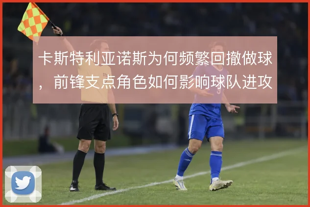 卡斯特利亚诺斯为何频繁回撤做球,前锋支点角色如何影响球队进攻层次