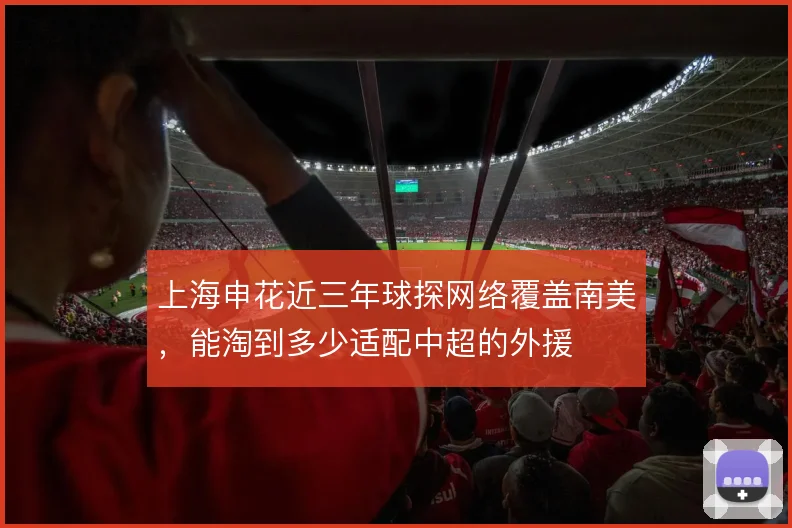 上海申花近三年球探网络覆盖南美，能淘到多少适配中超的外援