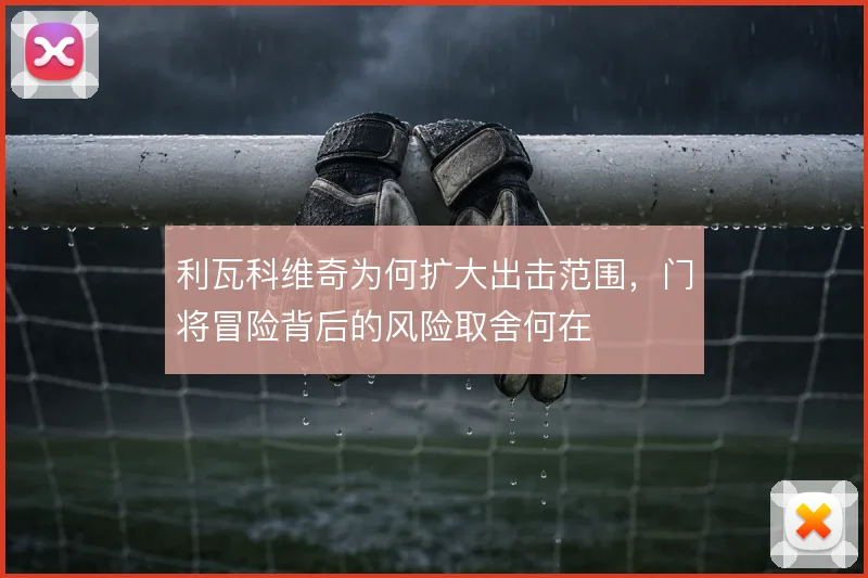 利瓦科维奇为何扩大出击范围,门将冒险背后的风险取舍何在