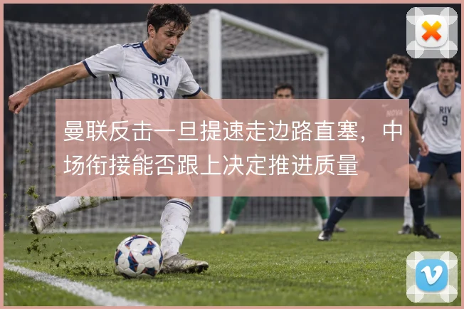 曼联反击一旦提速走边路直塞,中场衔接能否跟上决定推进质量