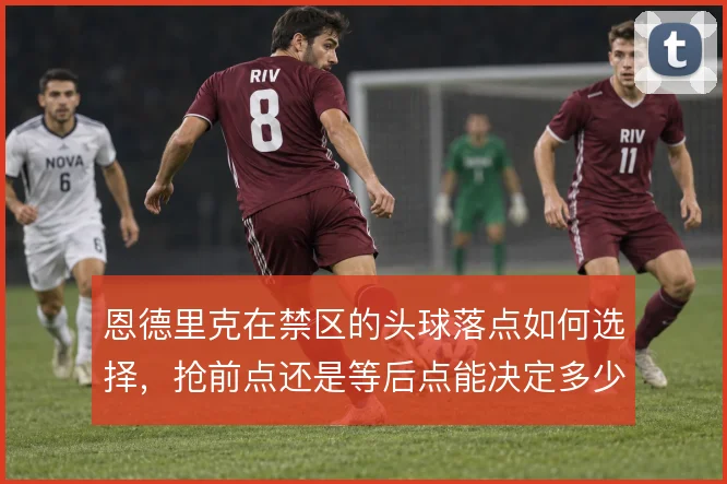 恩德里克在禁区的头球落点如何选择，抢前点还是等后点能决定多少威胁