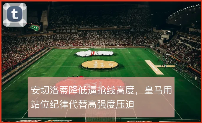 安切洛蒂降低逼抢线高度,皇马用站位纪律代替高强度压迫