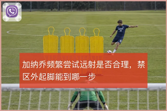 加纳乔频繁尝试远射是否合理，禁区外起脚能到哪一步