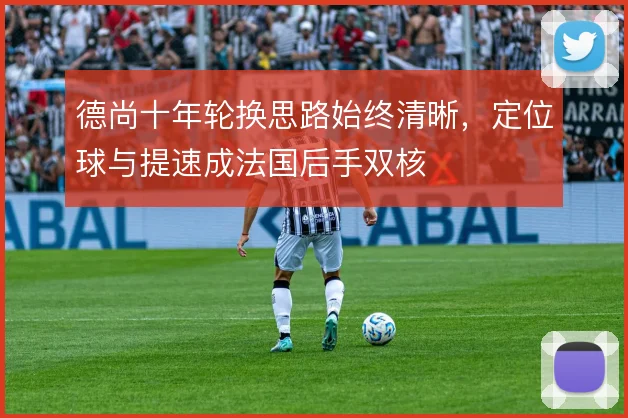 德尚十年轮换思路始终清晰,定位球与提速成法国后手双核