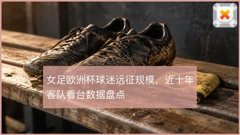 女足欧洲杯球迷远征规模，近十年客队看台数据盘点