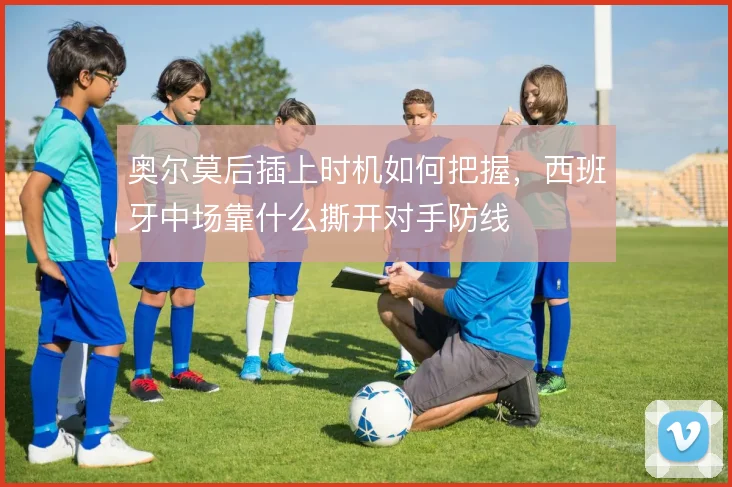 奥尔莫后插上时机如何把握,西班牙中场靠什么撕开对手防线