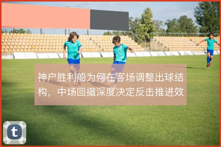 神户胜利船为何在客场调整出球结构,中场回撤深度决定反击推进效率