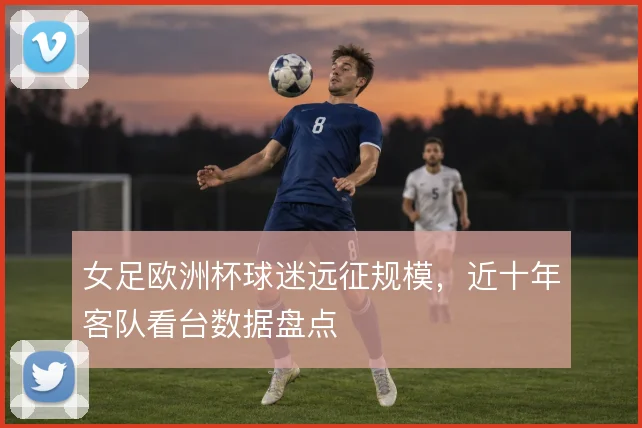 女足欧洲杯球迷远征规模，近十年客队看台数据盘点