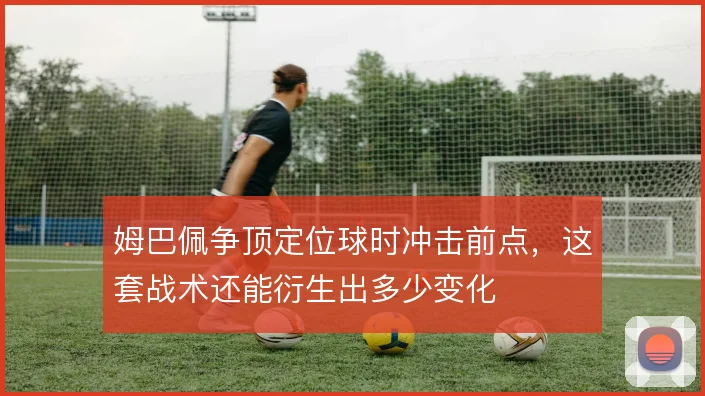 姆巴佩争顶定位球时冲击前点,这套战术还能衍生出多少变化