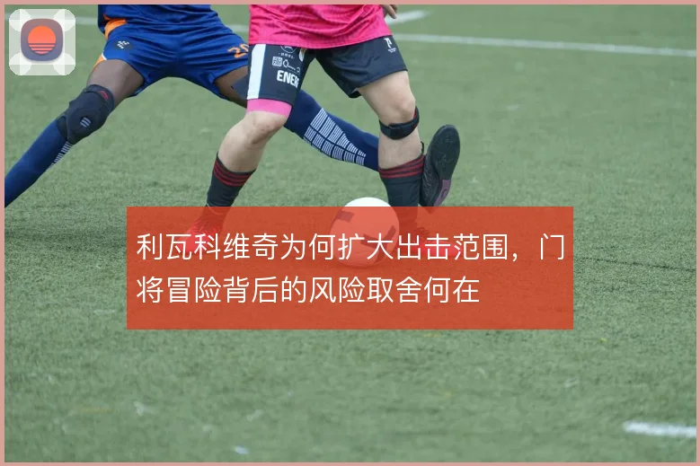 利瓦科维奇为何扩大出击范围,门将冒险背后的风险取舍何在