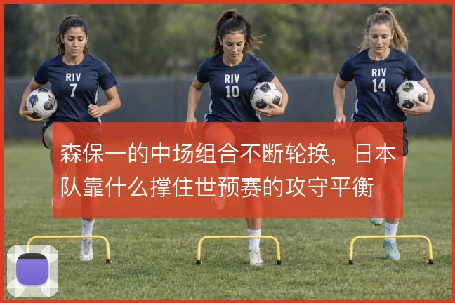 森保一的中场组合不断轮换，日本队靠什么撑住世预赛的攻守平衡